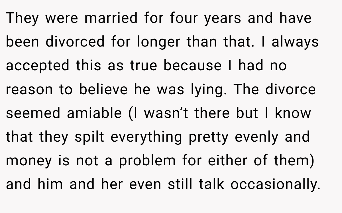 They were married for four years and have been divorced for longer than that. I always accepted this as true because I had no reason to believe he was lying. The divorce seemed amiable (I wasn’t there but I know that they spilt everything pretty evenly and money is not a problem for either of them) and him and her even still talk occasionally.