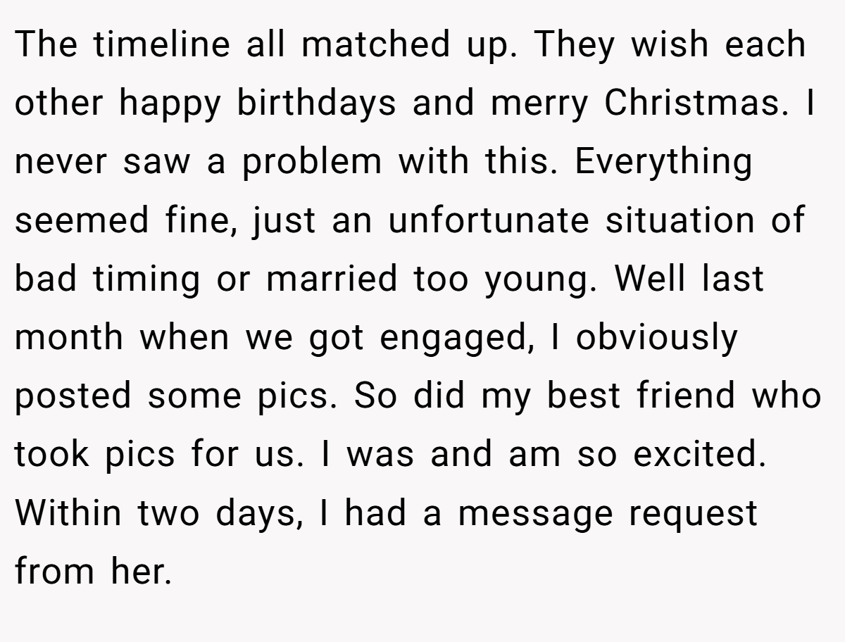 The timeline all matched up. They wish each other happy birthdays and merry Christmas. I never saw a problem with this. Everything seemed fine, just an unfortunate situation of bad timing or married too young. Well last month when we got engaged, I obviously posted some pics. So did my best friend who took pics for us. I was and am so excited. Within two days, I had a message request from her.