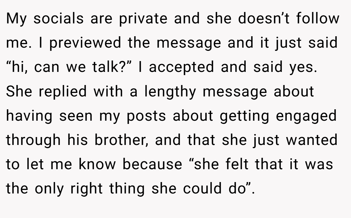 My socials are private and she doesn’t follow me. I previewed the message and it just said “hi, can we talk?” I accepted and said yes. She replied with a lengthy message about having seen my posts about getting engaged through his brother, and that she just wanted to let me know because “she felt that it was the only right thing she could do”.