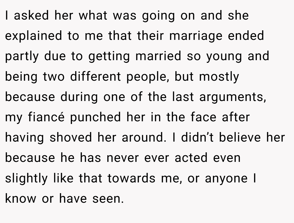 I asked her what was going on and she explained to me that their marriage ended partly due to getting married so young and being two different people, but mostly because during one of the last arguments, my fiancé punched her in the face after having shoved her around. I didn’t believe her because he has never ever acted even slightly like that towards me, or anyone I know or have seen.