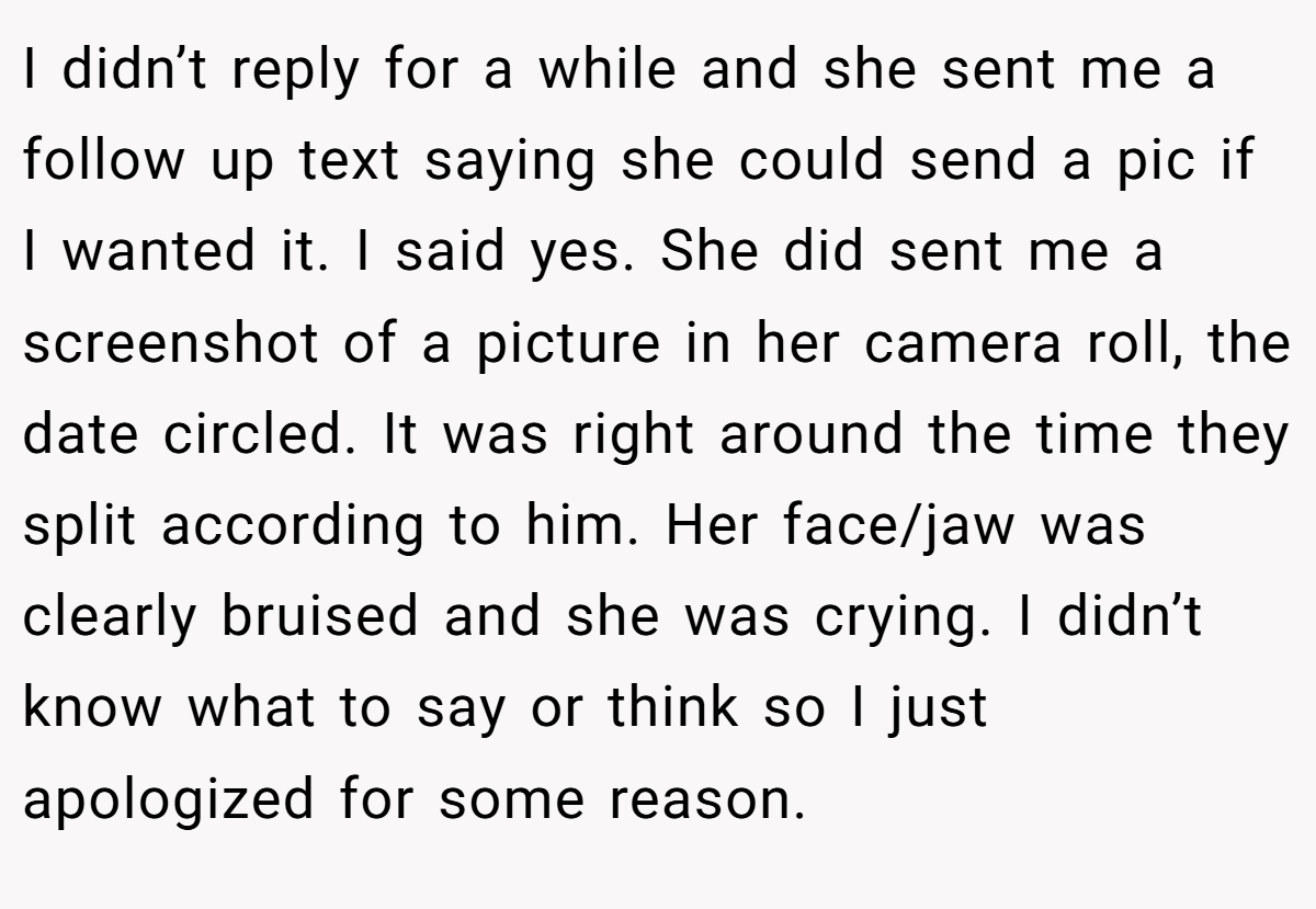 I didn’t reply for a while and she sent me a follow up text saying she could send a pic if I wanted it. I said yes. She did sent me a screenshot of a picture in her camera roll, the date circled. It was right around the time they split according to him. Her face/jaw was clearly bruised and she was crying. I didn’t know what to say or think so I just apologized for some reason.
