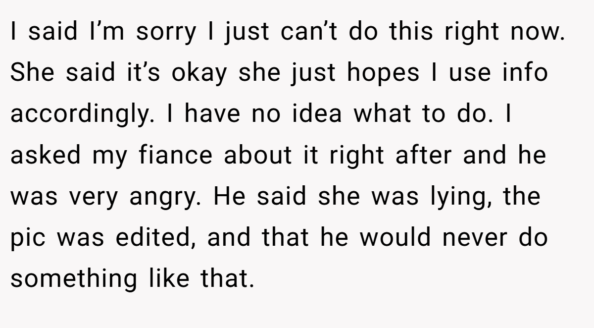 I said I’m sorry I just can’t do this right now. She said it’s okay she just hopes I use info accordingly. I have no idea what to do. I asked my fiance about it right after and he was very angry. He said she was lying, the pic was edited, and that he would never do something like that.