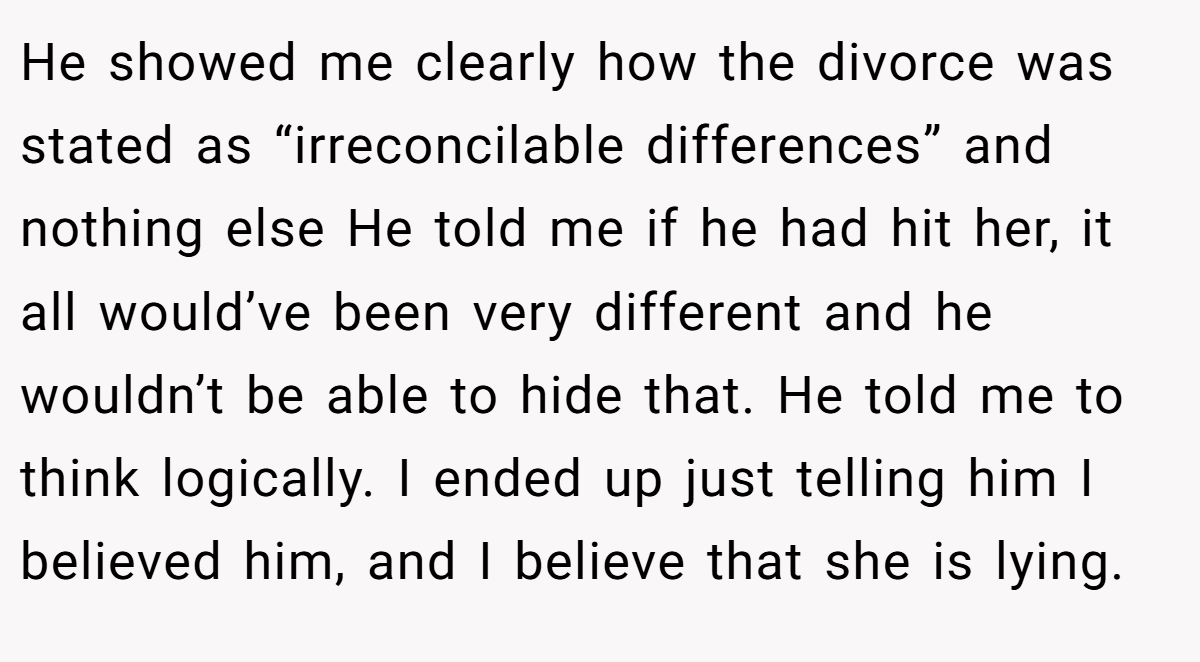He showed me clearly how the divorce was stated as “irreconcilable differences” and nothing else He told me if he had hit her, it all would’ve been very different and he wouldn’t be able to hide that. He told me to think logically. I ended up just telling him I believed him, and I believe that she is lying.