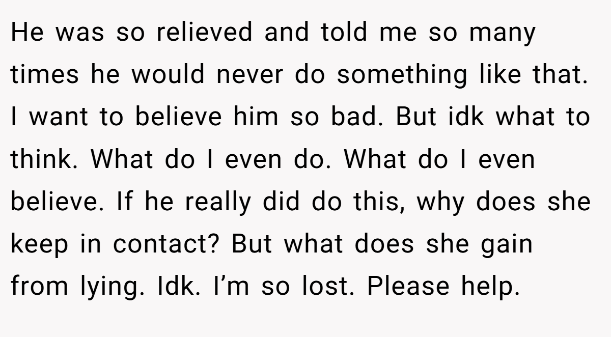 He was so relieved and told me so many times he would never do something like that. I want to believe him so bad. But idk what to think. What do I even do. What do I even believe. If he really did do this, why does she keep in contact? But what does she gain from lying. Idk. I’m so lost. Please help.