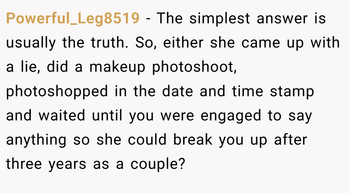 Powerful_Leg8519 − The simplest answer is usually the truth. So, either she came up with a lie, did a makeup photoshoot, photoshopped in the date and time stamp and waited until you were engaged to say anything so she could break you up after three years as a couple?