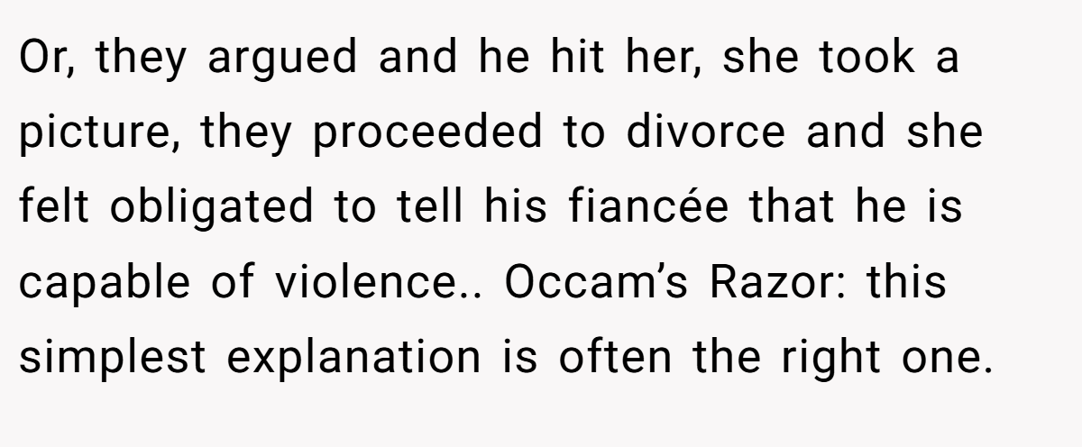 Or, they argued and he hit her, she took a picture, they proceeded to divorce and she felt obligated to tell his fiancée that he is capable of violence.. Occam’s Razor: this simplest explanation is often the right one.
