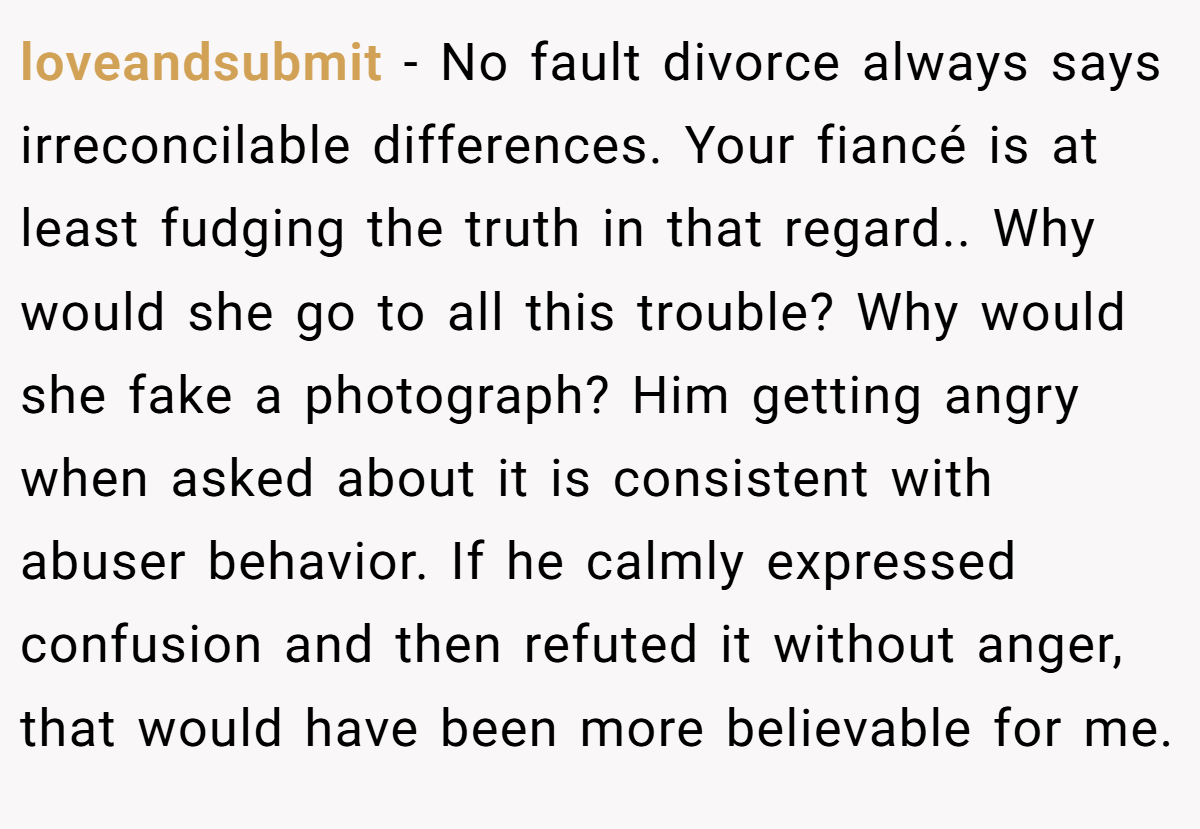 loveandsubmit − No fault divorce always says irreconcilable differences. Your fiancé is at least fudging the truth in that regard.. Why would she go to all this trouble? Why would she fake a photograph? Him getting angry when asked about it is consistent with abuser behavior. If he calmly expressed confusion and then refuted it without anger, that would have been more believable for me.