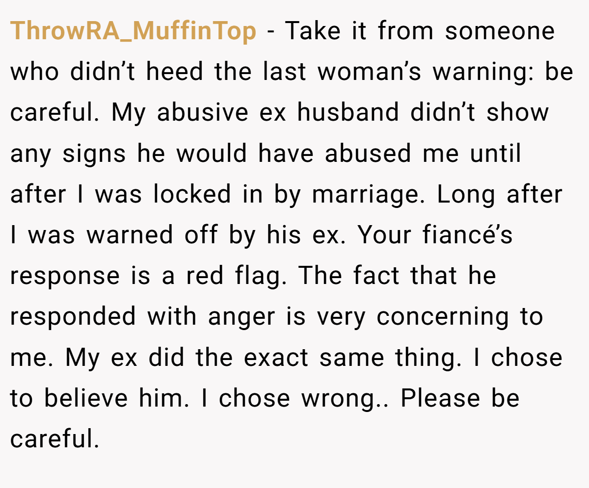 ThrowRA_MuffinTop − Take it from someone who didn’t heed the last woman’s warning: be careful. My abusive ex husband didn’t show any signs he would have abused me until after I was locked in by marriage. Long after I was warned off by his ex. Your fiancé’s response is a red flag. The fact that he responded with anger is very concerning to me. My ex did the exact same thing. I chose to believe him. I chose wrong.. Please be careful.