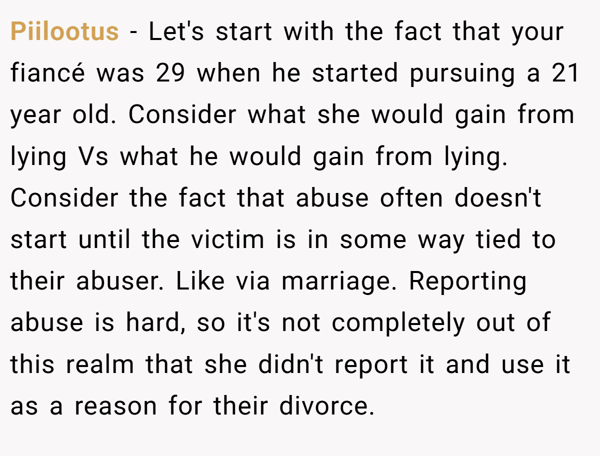 Piilootus − Let's start with the fact that your fiancé was 29 when he started pursuing a 21 year old. Consider what she would gain from lying Vs what he would gain from lying. Consider the fact that abuse often doesn't start until the victim is in some way tied to their abuser. Like via marriage. Reporting abuse is hard, so it's not completely out of this realm that she didn't report it and use it as a reason for their divorce.