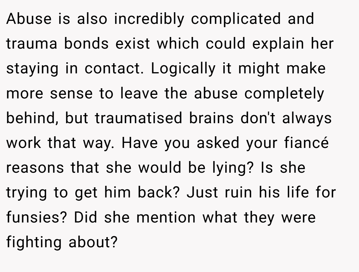 Abuse is also incredibly complicated and trauma bonds exist which could explain her staying in contact. Logically it might make more sense to leave the abuse completely behind, but traumatised brains don't always work that way. Have you asked your fiancé reasons that she would be lying? Is she trying to get him back? Just ruin his life for funsies? Did she mention what they were fighting about?