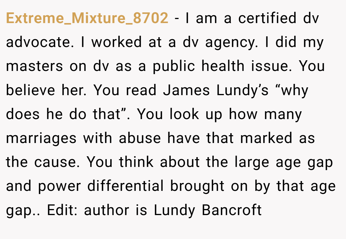 Extreme_Mixture_8702 − I am a certified dv advocate. I worked at a dv agency. I did my masters on dv as a public health issue. You believe her. You read James Lundy’s “why does he do that”. You look up how many marriages with abuse have that marked as the cause. You think about the large age gap and power differential brought on by that age gap.. Edit: author is Lundy Bancroft