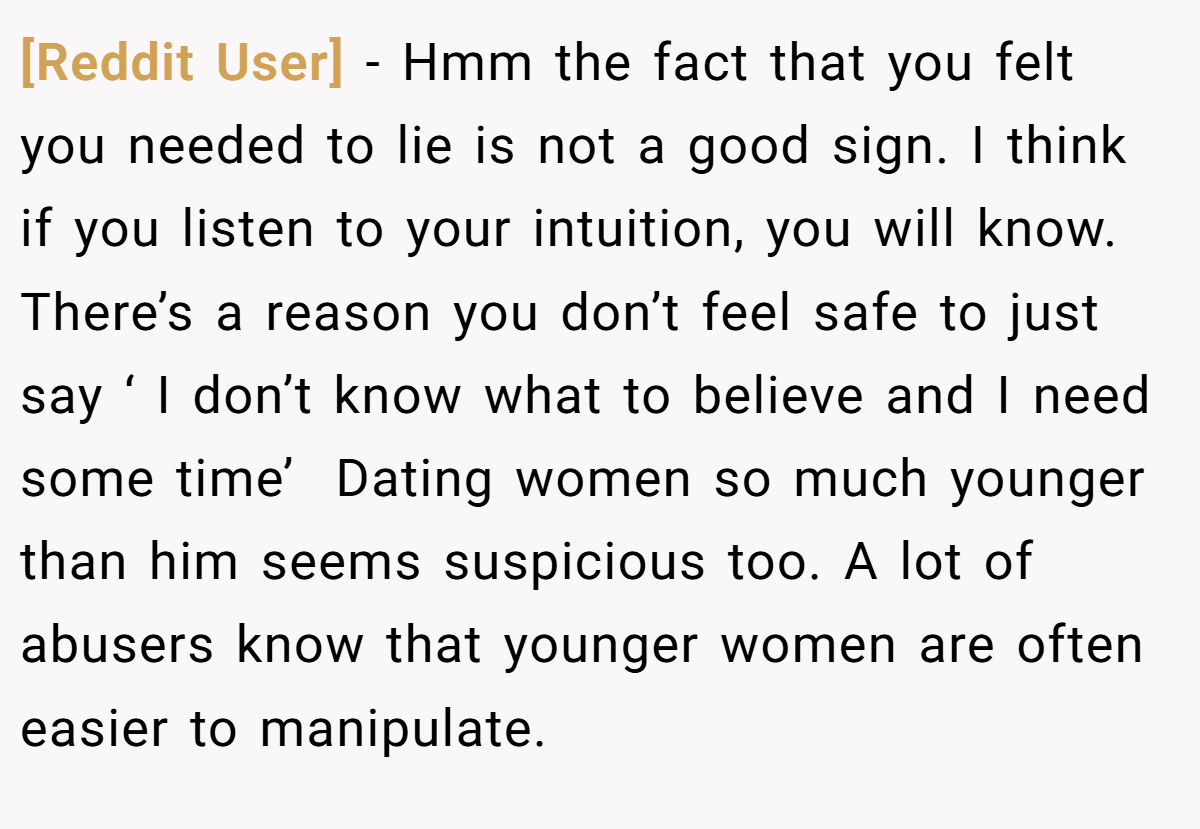[Reddit User] − Hmm the fact that you felt you needed to lie is not a good sign. I think if you listen to your intuition, you will know.  There’s a reason you don’t feel safe to just say ‘ I don’t know what to believe and I need some time’  Dating women so much younger than him seems suspicious too. A lot of abusers know that younger women are often easier to manipulate.