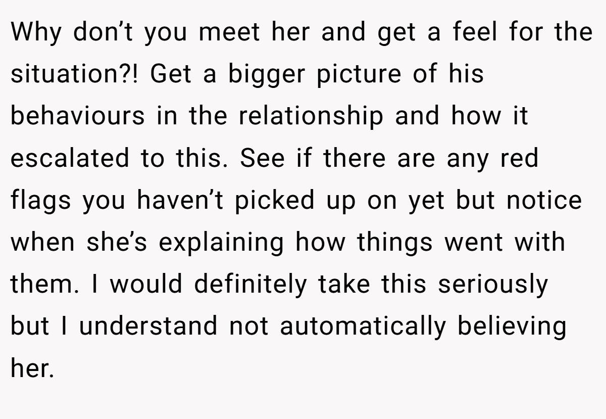 Why don’t you meet her and get a feel for the situation?! Get a bigger picture of his behaviours in the relationship and how it escalated to this. See if there are any red flags you haven’t picked up on yet but notice when she’s explaining how things went with them. I would definitely take this seriously but I understand not automatically believing her. 