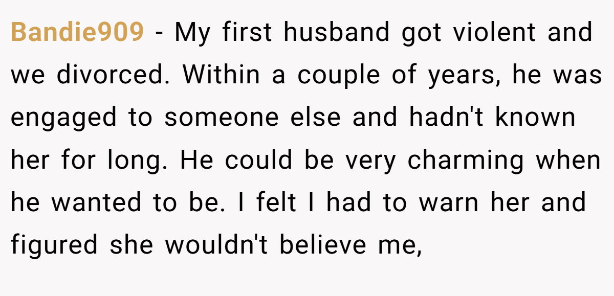 Bandie909 − My first husband got violent and we divorced. Within a couple of years, he was engaged to someone else and hadn't known her for long. He could be very charming when he wanted to be. I felt I had to warn her and figured she wouldn't believe me,