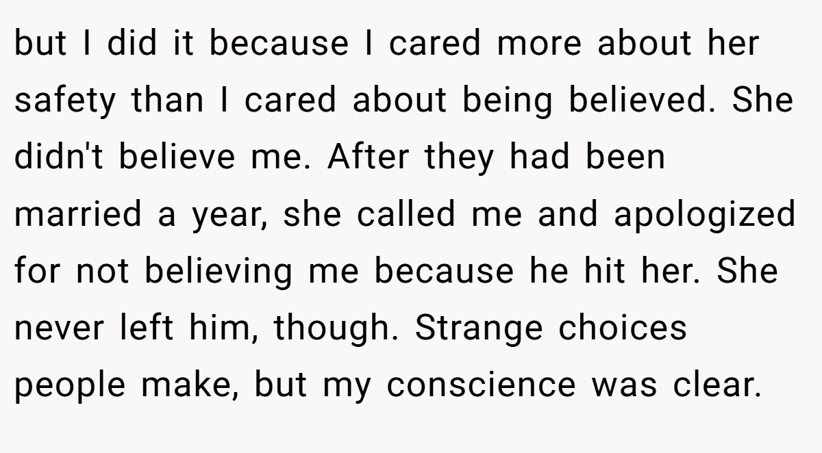 but I did it because I cared more about her safety than I cared about being believed. She didn't believe me. After they had been married a year, she called me and apologized for not believing me because he hit her. She never left him, though. Strange choices people make, but my conscience was clear.
