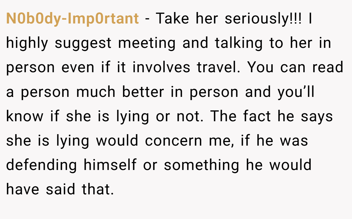 N0b0dy-Imp0rtant − Take her seriously!!! I highly suggest meeting and talking to her in person even if it involves travel. You can read a person much better in person and you’ll know if she is lying or not. The fact he says she is lying would concern me, if he was defending himself or something he would have said that.