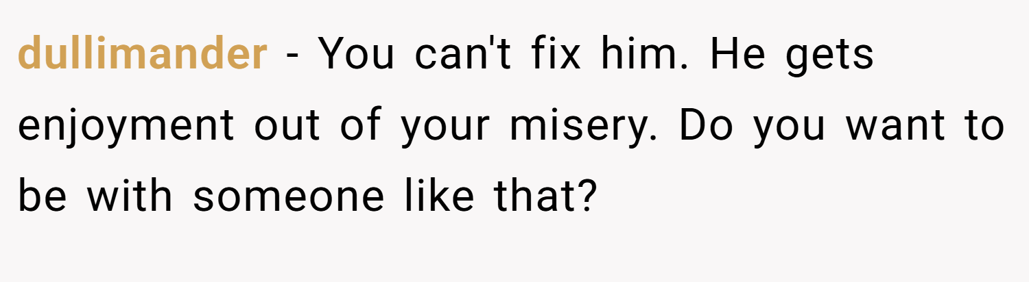 dullimander − You can't fix him. He gets enjoyment out of your misery. Do you want to be with someone like that?