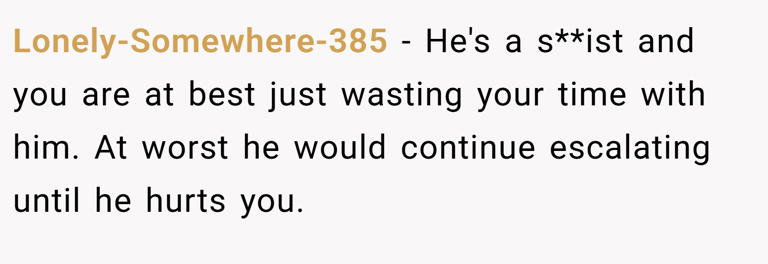 Lonely-Somewhere-385 − He's a s**ist and you are at best just wasting your time with him. At worst he would continue escalating until he hurts you.