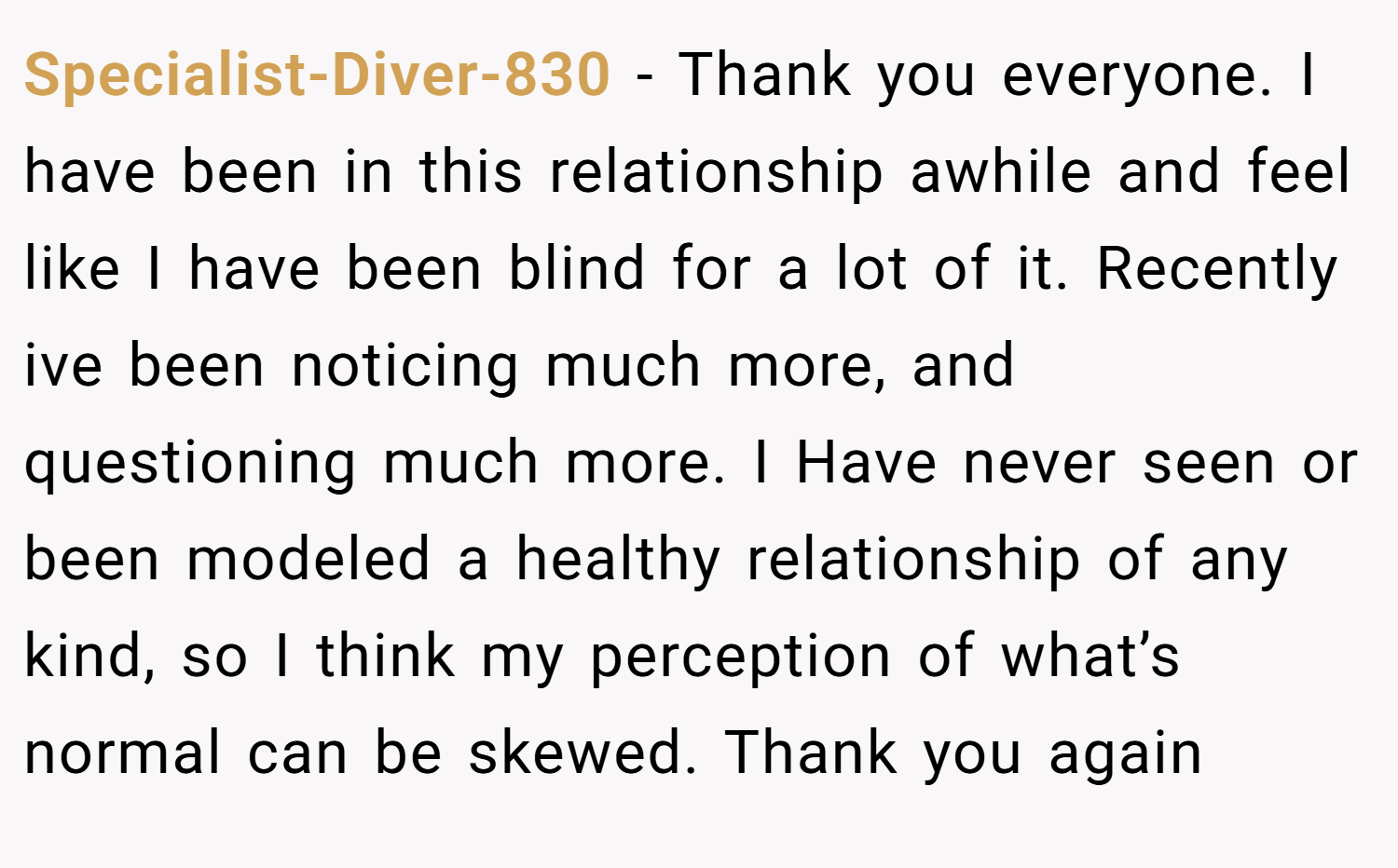 Specialist-Diver-830 − Thank you everyone. I have been in this relationship awhile and feel like I have been blind for a lot of it. Recently ive been noticing much more, and questioning much more. I Have never seen or been modeled a healthy relationship of any kind, so I think my perception of what’s normal can be skewed. Thank you again