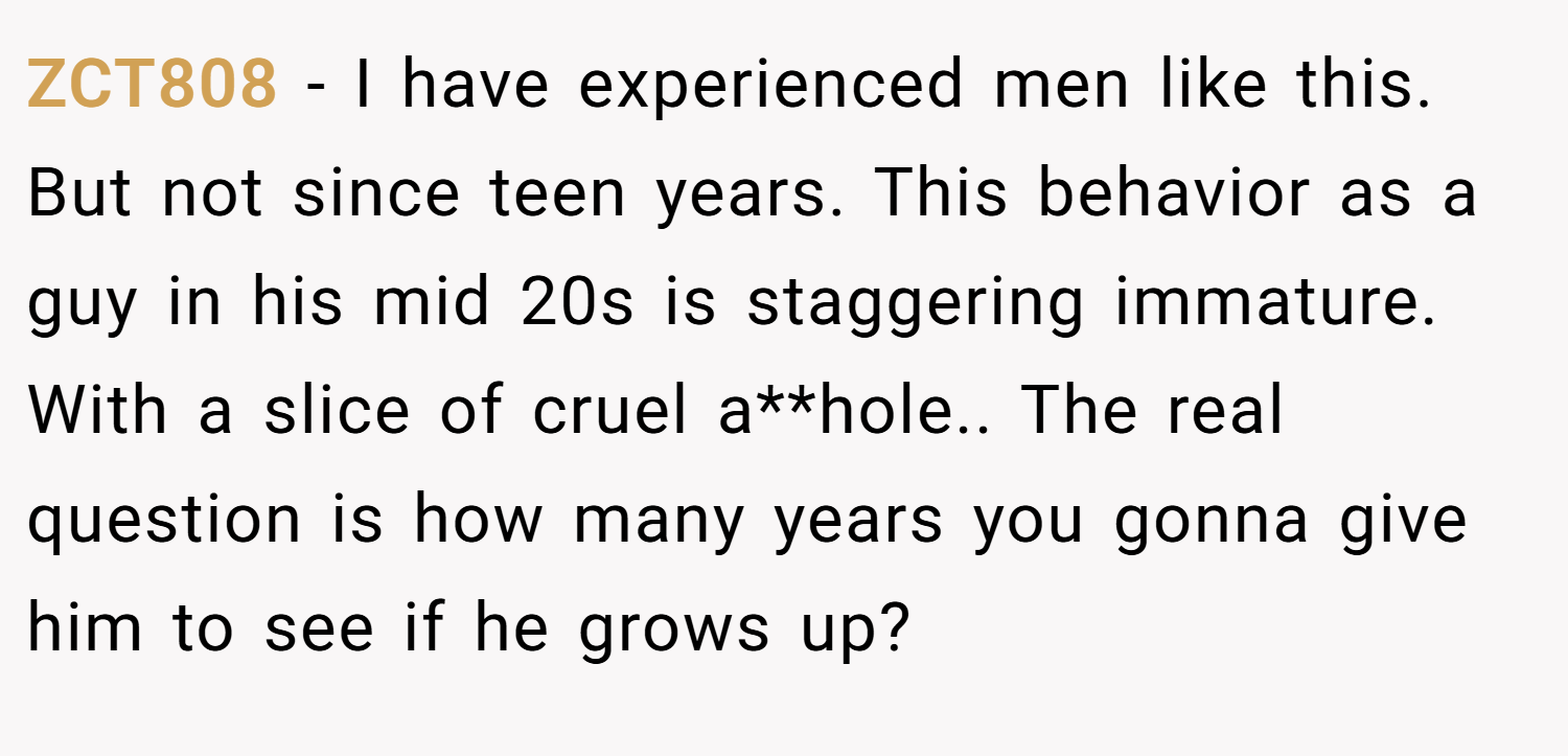 ZCT808 − I have experienced men like this. But not since teen years. This behavior as a guy in his mid 20s is staggering immature. With a slice of cruel a**hole.. The real question is how many years you gonna give him to see if he grows up?