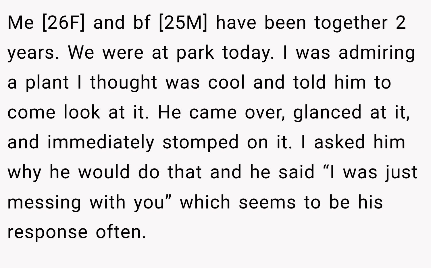 Me [26F] and bf [25M] have been together 2 years. We were at park today. I was admiring a plant I thought was cool and told him to come look at it. He came over, glanced at it, and immediately stomped on it. I asked him why he would do that and he said “I was just messing with you” which seems to be his response often.