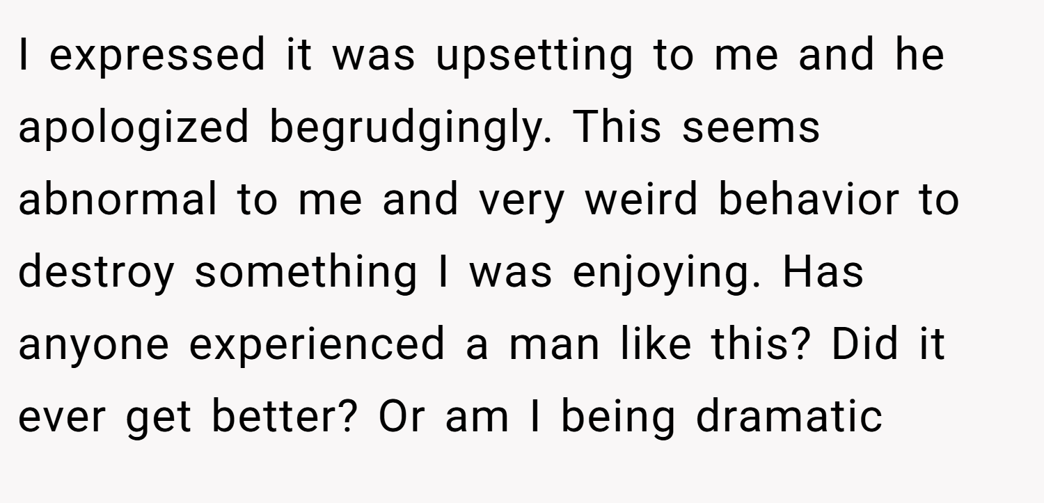 I expressed it was upsetting to me and he apologized begrudgingly. This seems abnormal to me and very weird behavior to destroy something I was enjoying. Has anyone experienced a man like this? Did it ever get better? Or am I being dramatic