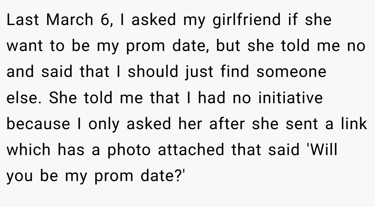 Last March 6, I asked my girlfriend if she want to be my prom date, but she told me no and said that I should just find someone else. She told me that I had no initiative because I only asked her after she sent a link which has a photo attached that said 'Will you be my prom date?'