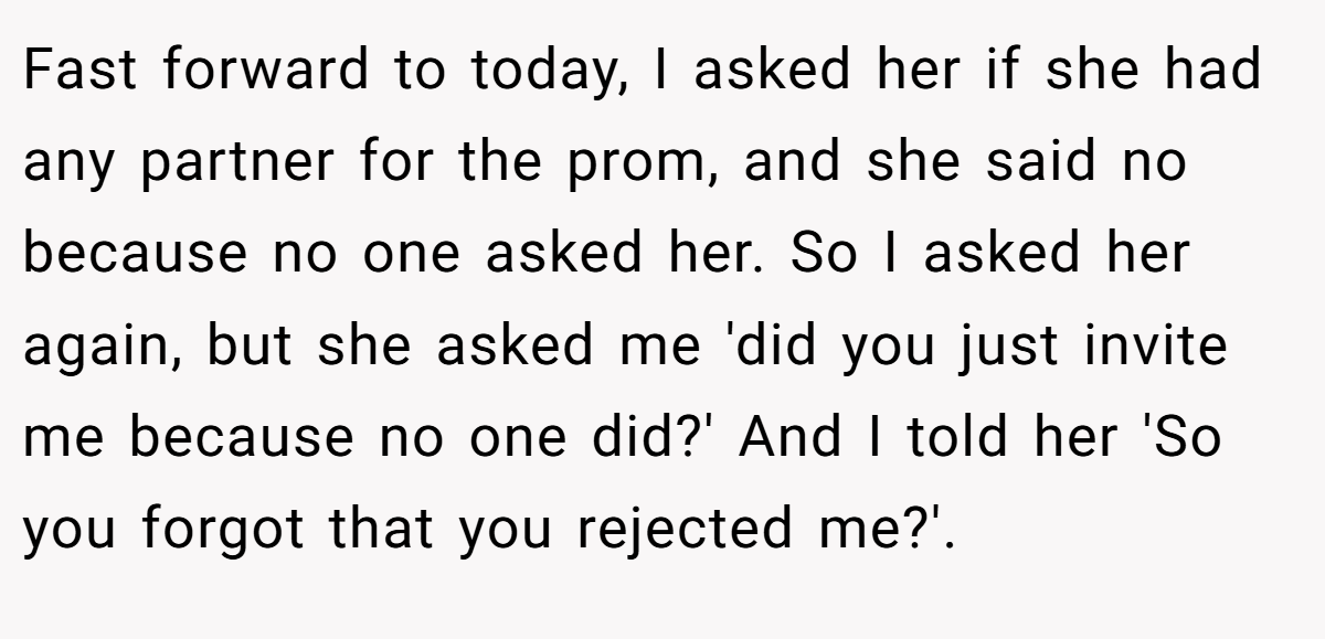 Fast forward to today, I asked her if she had any partner for the prom, and she said no because no one asked her. So I asked her again, but she asked me 'did you just invite me because no one did?' And I told her 'So you forgot that you rejected me?'.