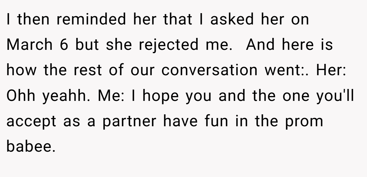 I then reminded her that I asked her on March 6 but she rejected me.  And here is how the rest of our conversation went:. Her: Ohh yeahh. Me: I hope you and the one you'll accept as a partner have fun in the prom babee.