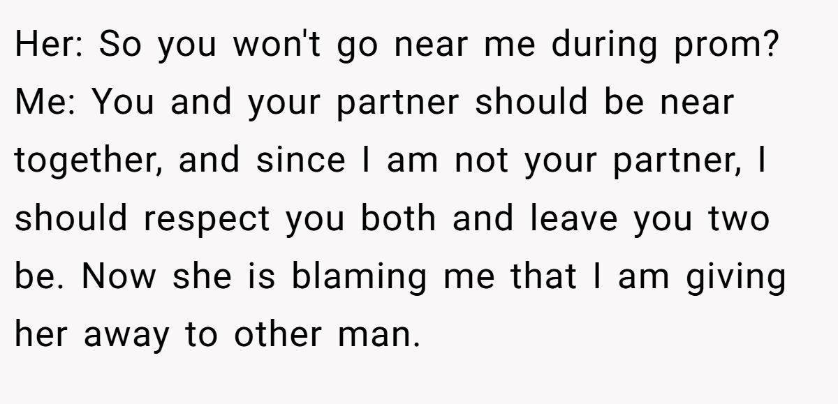 Her: So you won't go near me during prom? Me: You and your partner should be near together, and since I am not your partner, I should respect you both and leave you two be. Now she is blaming me that I am giving her away to other man.
