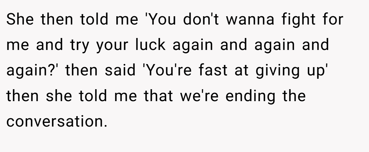 She then told me 'You don't wanna fight for me and try your luck again and again and again?' then said 'You're fast at giving up' then she told me that we're ending the conversation.
