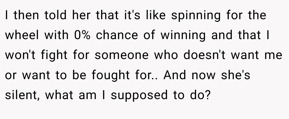 I then told her that it's like spinning for the wheel with 0% chance of winning and that I won't fight for someone who doesn't want me or want to be fought for.. And now she's silent, what am I supposed to do?