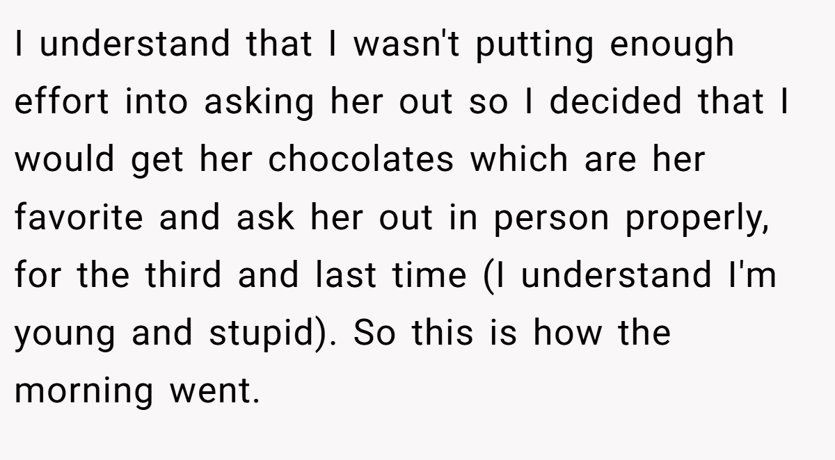 I understand that I wasn't putting enough effort into asking her out so I decided that I would get her chocolates which are her favorite and ask her out in person properly, for the third and last time (I understand I'm young and stupid). So this is how the morning went.