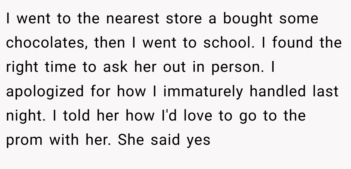 I went to the nearest store a bought some chocolates, then I went to school. I found the right time to ask her out in person. I apologized for how I immaturely handled last night. I told her how I'd love to go to the prom with her. She said yes