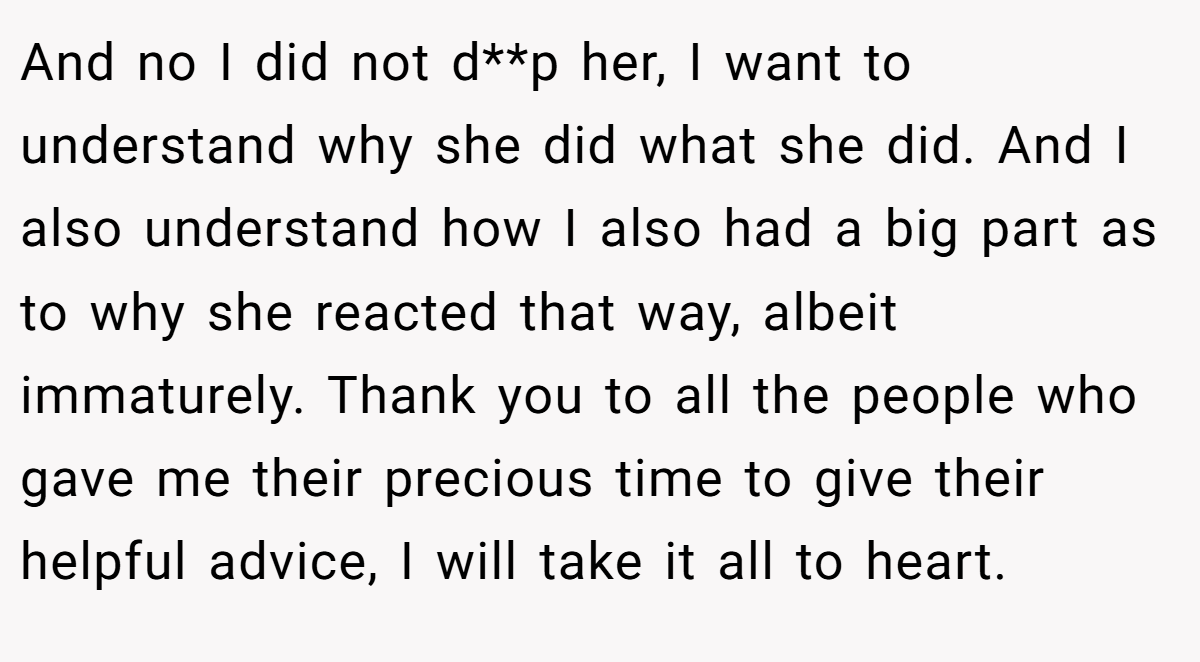 And no I did not d**p her, I want to understand why she did what she did. And I also understand how I also had a big part as to why she reacted that way, albeit immaturely. Thank you to all the people who gave me their precious time to give their helpful advice, I will take it all to heart.
