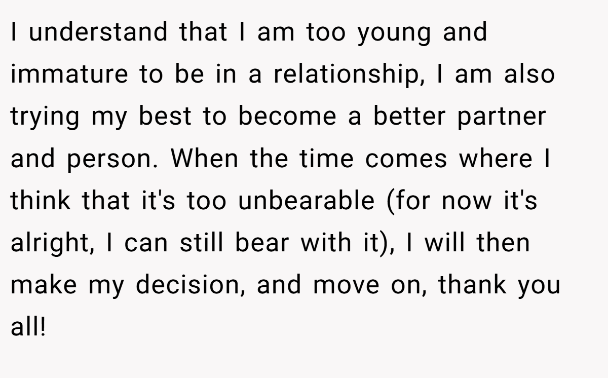 I understand that I am too young and immature to be in a relationship, I am also trying my best to become a better partner and person. When the time comes where I think that it's too unbearable (for now it's alright, I can still bear with it), I will then make my decision, and move on, thank you all!