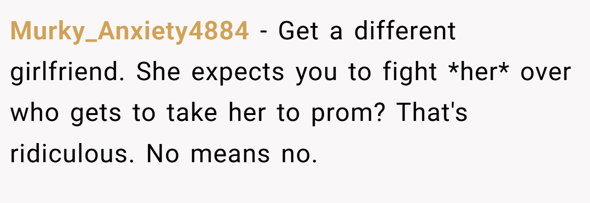 Murky_Anxiety4884 − Get a different girlfriend. She expects you to fight *her* over who gets to take her to prom? That's ridiculous. No means no.