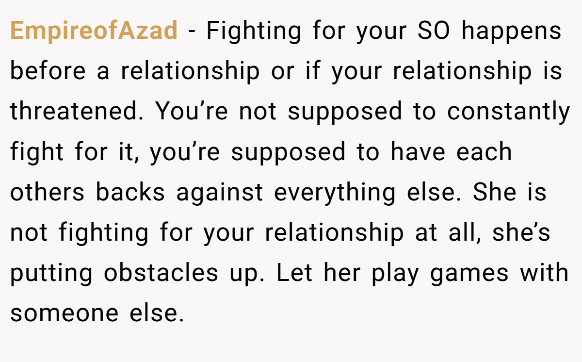 EmpireofAzad − Fighting for your SO happens before a relationship or if your relationship is threatened. You’re not supposed to constantly fight for it, you’re supposed to have each others backs against everything else. She is not fighting for your relationship at all, she’s putting obstacles up. Let her play games with someone else.