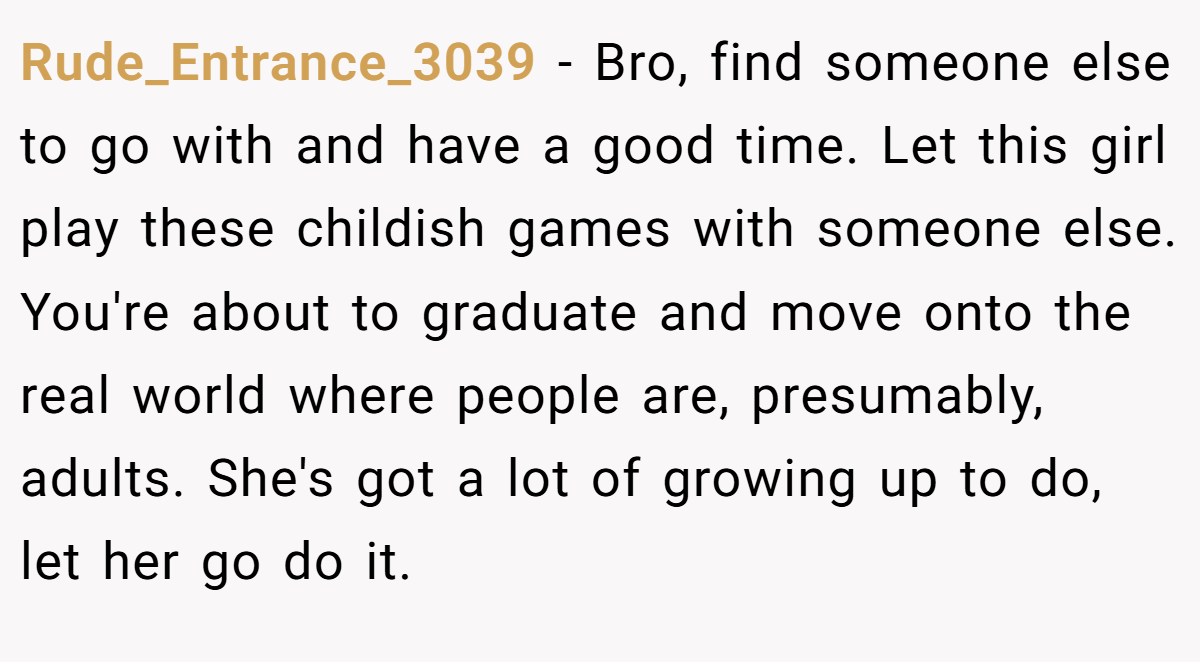 Rude_Entrance_3039 − Bro, find someone else to go with and have a good time. Let this girl play these childish games with someone else. You're about to graduate and move onto the real world where people are, presumably, adults. She's got a lot of growing up to do, let her go do it.