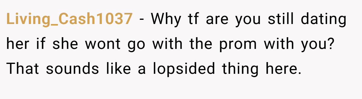 Living_Cash1037 − Why tf are you still dating her if she wont go with the prom with you? That sounds like a lopsided thing here.