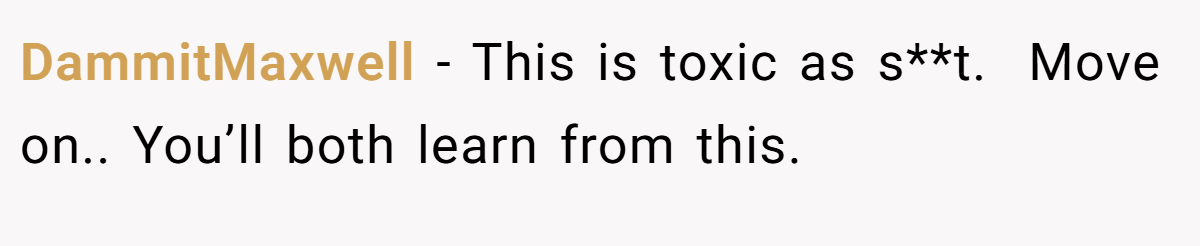 DammitMaxwell − This is toxic as s**t.  Move on.. You’ll both learn from this.