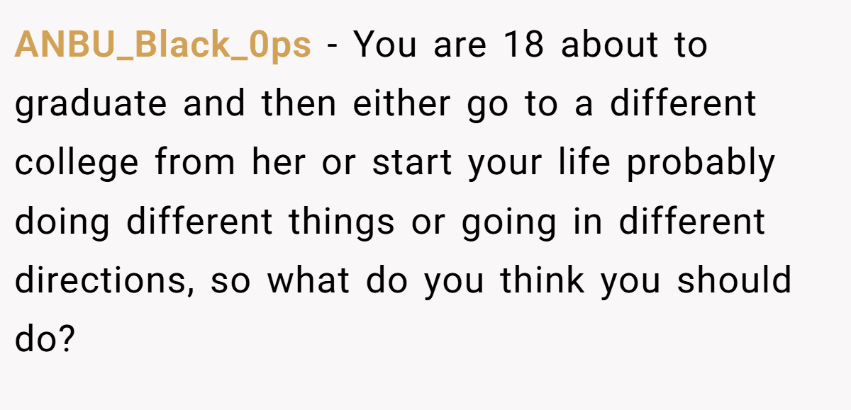 ANBU_Black_0ps − You are 18 about to graduate and then either go to a different college from her or start your life probably doing different things or going in different directions, so what do you think you should do?