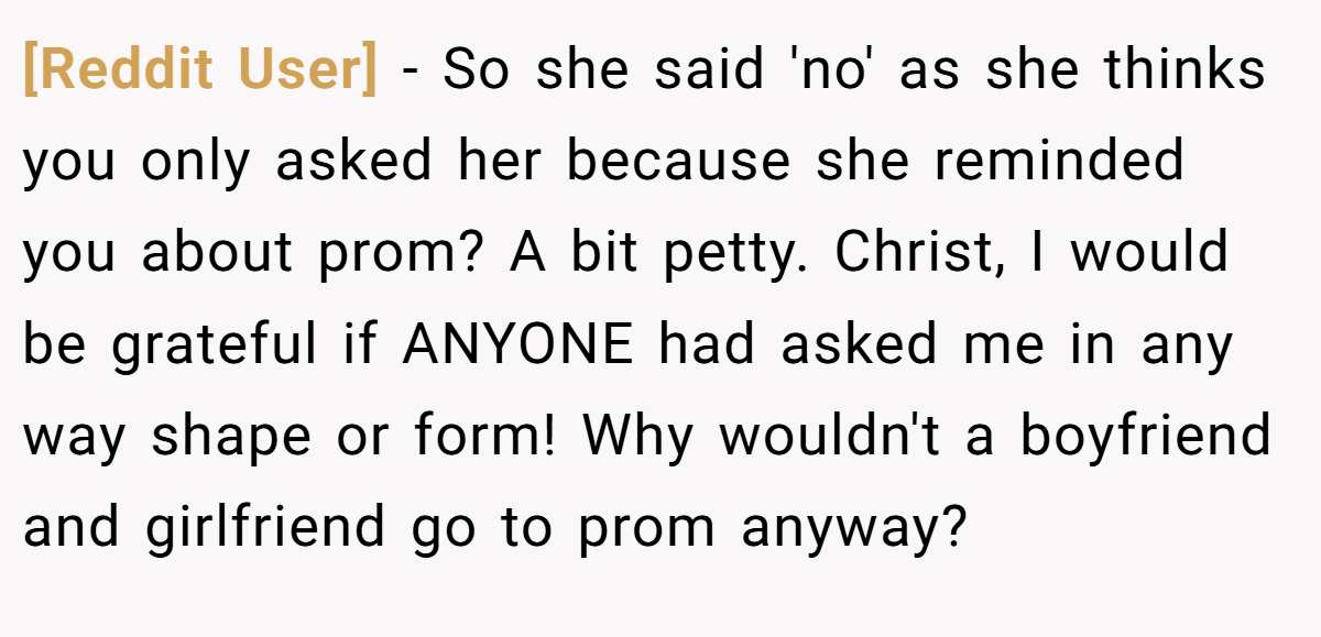 [Reddit User] − So she said 'no' as she thinks you only asked her because she reminded you about prom? A bit petty. Christ, I would be grateful if ANYONE had asked me in any way shape or form! Why wouldn't a boyfriend and girlfriend go to prom anyway?