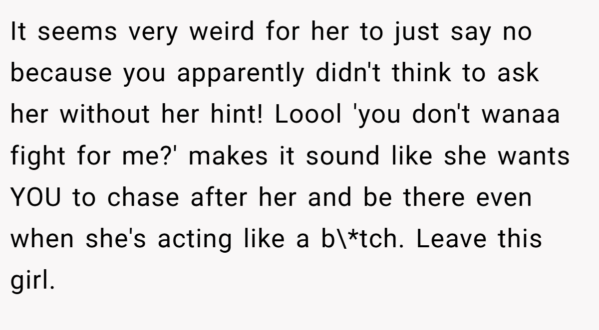 It seems very weird for her to just say no because you apparently didn't think to ask her without her hint! Loool 'you don't wanaa fight for me?' makes it sound like she wants YOU to chase after her and be there even when she's acting like a b\*tch. Leave this girl.