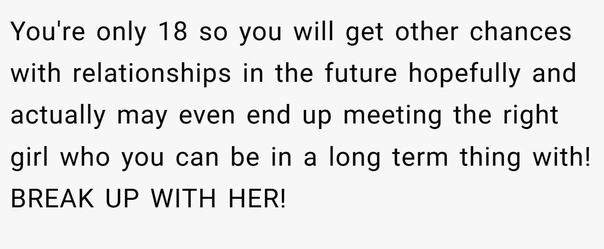 You're only 18 so you will get other chances with relationships in the future hopefully and actually may even end up meeting the right girl who you can be in a long term thing with! BREAK UP WITH HER!