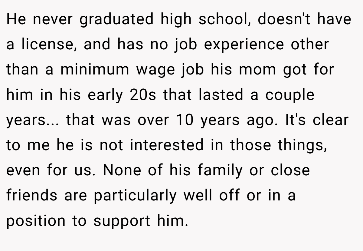He never graduated high school, doesn't have a license, and has no job experience other than a minimum wage job his mom got for him in his early 20s that lasted a couple years... that was over 10 years ago. It's clear to me he is not interested in those things, even for us. None of his family or close friends are particularly well off or in a position to support him.