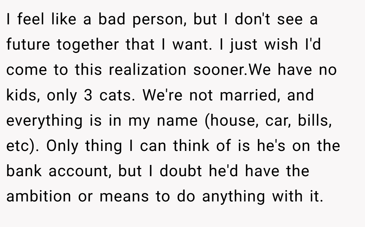 I feel like a bad person, but I don't see a future together that I want. I just wish I'd come to this realization sooner.We have no kids, only 3 cats. We're not married, and everything is in my name (house, car, bills, etc). Only thing I can think of is he's on the bank account, but I doubt he'd have the ambition or means to do anything with it.