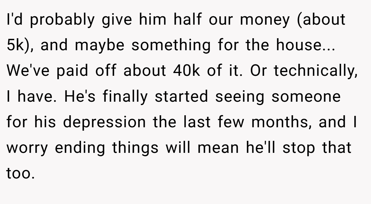 I'd probably give him half our money (about 5k), and maybe something for the house... We've paid off about 40k of it. Or technically, I have. He's finally started seeing someone for his depression the last few months, and I worry ending things will mean he'll stop that too.