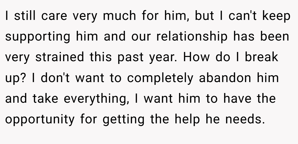 I still care very much for him, but I can't keep supporting him and our relationship has been very strained this past year. How do I break up? I don't want to completely abandon him and take everything, I want him to have the opportunity for getting the help he needs.