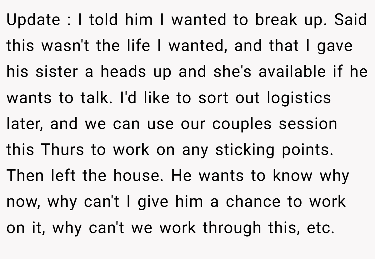 Update : I told him I wanted to break up. Said this wasn't the life I wanted, and that I gave his sister a heads up and she's available if he wants to talk. I'd like to sort out logistics later, and we can use our couples session this Thurs to work on any sticking points. Then left the house. He wants to know why now, why can't I give him a chance to work on it, why can't we work through this, etc.